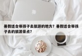 暑假适合带孩子去旅游的地方？暑假适合带孩子去的旅游景点？