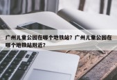 广州儿童公园在哪个地铁站？广州儿童公园在哪个地铁站附近？
