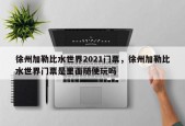 徐州加勒比水世界2021门票，徐州加勒比水世界门票是里面随便玩吗