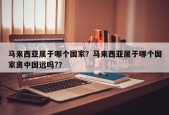 马来西亚属于哪个国家？马来西亚属于哪个国家离中国远吗?？