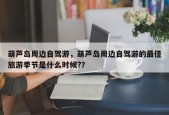 葫芦岛周边自驾游，葫芦岛周边自驾游的最佳旅游季节是什么时候?？
