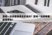 昆明一日游最值得去的地方？昆明一日游哪里最值得去？