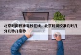 北京时间校准毫秒在线，北京时间校准几时几分几秒几毫秒