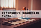 重庆自驾游去哪里好玩，重庆自驾游哪里比较好玩的地方