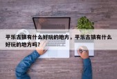 平乐古镇有什么好玩的地方，平乐古镇有什么好玩的地方吗？